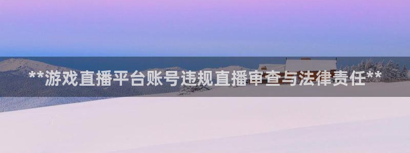 蓝狮在线注册平台怎么注册不了：**游戏直播平台账号违规直播审查与法律责任**